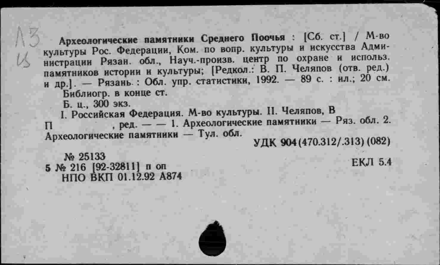 ﻿Археологические памятники Среднего Поочья : [Сб. ст.] / М-во культуры Рос. Федерации, Ком. по вопр. культуры и искусства Администрации Рязан. обл., Науч.-произв. центр по охране и использ. памятников истории и культуры; [Редкол.: В. П. Челяпов (отв. ред.) и др ] _ Рязань : Обл. упр. статистики, 1992. — 89 с. : ил.; 20 см.
Библиогр. в конце ст.
Б. ц., 300 экз.
1. Российская Федерация. М-во культуры. II. Челяпов, В
П	, ред.-----1. Археологические памятники — Ряз. обл. 2.
Археологические памятники — Тул. обл.
УДК 904(470.312/.313) (082) № 25133
5 № 216 [92-32811] п оп	ЕКЛ 5.4
НПО ВКП 01.12.92 А874